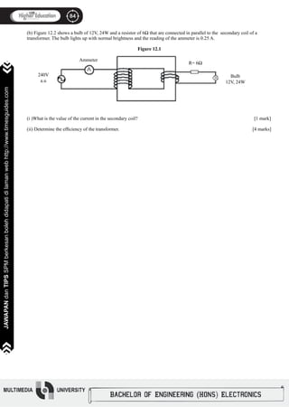 84
JAWAPANdanTIPSSPMberkesanbolehdidapatidilamanwebhttp://www.timesguides.com
84
JAWAPANdanTIPSSPMberkesanbolehdidapatidilamanwebhttp://www.timesguides.com
(b) Figure 12.2 shows a bulb of 12V, 24W and a resistor of 6Ω that are connected in parallel to the secondary coil of a
transformer. The bulb lights up with normal brightness and the reading of the ammeter is 0.25 A.
Figure 12.1
(i )What is the value of the current in the secondary coil?							 [1 mark]
(ii) Determine the efficiency of the transformer.							 [4 marks]
240V
a.u
Ammeter
R= 6Ω
Bulb
12V, 24W
 