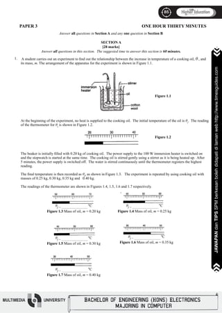 85
JAWAPANdanTIPSSPMberkesanbolehdidapatidilamanwebhttp://www.timesguides.com
85
JAWAPANdanTIPSSPMberkesanbolehdidapatidilamanwebhttp://www.timesguides.com
A student carries out an experiment to find out the relationship between the increase in temperature of a cooking oil, θ , and
its mass, m. The arrangement of the apparatus for the experiment is shown in Figure 1.1.
										 Figure 1.1
At the beginning of the experiment, no heat is supplied to the cooking oil. The initial temperature of the oil is θi
. The reading
of the thermometer for θi
is shown in Figure 1.2.
										
										 Figure 1.2
The beaker is initially filled with 0.20 kg of cooking oil. The power supply to the 100 W immersion heater is switched on
and the stopwatch is started at the same time. The cooking oil is stirred gently using a stirrer as it is being heated up. After
5 minutes, the power supply is switched off. The water is stirred continuously until the thermometer registers the highest
reading.
The final temperature is then recorded as θf
, as shown in Figure 1.3. The experiment is repeated by using cooking oil with
masses of 0.25 kg, 0.30 kg, 0.35 kg and 0.40 kg.
The readings of the thermometer are shown in Figures 1.4, 1.5, 1.6 and 1.7 respectively.
1.
PAPER 3 ONE HOUR THIRTY MINUTES
Answer all questions in Section A and any one question in Section B
SECTION A
[28 marks]
Answer all questions in this section. The suggested time to answer this section is 60 minutes.
θf = ________________________
o
C
Figure 1.7 Mass of oil, m = 0.40 kg
θf = ________________________
o
C
Figure 1.5 Mass of oil, m = 0.30 kg
θf = ________________________
o
C
Figure 1.3 Mass of oil, m = 0.20 kg
θf = ________________________
o
C
Figure 1.4 Mass of oil, m = 0.25 kg
θf = ________________________
o
C
Figure 1.6 Mass of oil, m = 0.35 kg
 