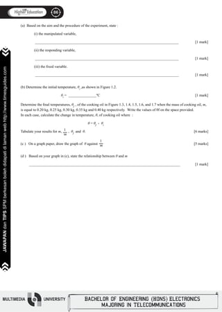 86
JAWAPANdanTIPSSPMberkesanbolehdidapatidilamanwebhttp://www.timesguides.com
86
JAWAPANdanTIPSSPMberkesanbolehdidapatidilamanwebhttp://www.timesguides.com
(a) Based on the aim and the procedure of the experiment, state :
	 (i) the manipulated variable,
	
	 _____________________________________________________________________________ 		 [1 mark]
	 (ii) the responding variable,
	 _____________________________________________________________________________ 		 [1 mark]
	 (iii) the fixed variable.
	 _____________________________________________________________________________ 		 [1 mark]
(b) Determine the initial temperature, θi
,as shown in Figure 1.2.
			 θi
= _______________ºC								 [1 mark]
Determine the final temperatures, θf
, of the cooking oil in Figure 1.3, 1.4, 1.5, 1.6, and 1.7 when the mass of cooking oil, m,
is equal to 0.20 kg, 0.25 kg, 0.30 kg, 0.35 kg and 0.40 kg respectively. Write the values of θf on the space provided.
In each case, calculate the change in temperature, θ, of cooking oil where :
							
					 θ = θf
- θi
Tabulate your results for m, , θf
and θ.								 [6 marks]
(c ) On a graph paper, draw the graph of θ against		 		 [5 marks]
	
(d ) Based on your graph in (c), state the relationship between θ and m	
_________________________________________________________________________________ 		 [1 mark]
	 	
1
m
1
m
 