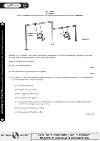 88
JAWAPANdanTIPSSPMberkesanbolehdidapatidilamanwebhttp://www.timesguides.com
88
JAWAPANdanTIPSSPMberkesanbolehdidapatidilamanwebhttp://www.timesguides.com
SECTION B
[12 marks]
Answer any one question in this section. The suggested time to answer this section is 30 minutes.
												 Figure 1.3
In Figure 1.3, two students P and Q of the same mass are oscillating with swing of different heights. When they swing with
the same angle of oscillation, student P moves slower than student Q.
Based on the obsevations in Figure 1.3 :
(a) Make one suitable inference.
													 [1 mark]
(b) State one approriate hypothesis for an investigation.
													 [1 mark]
(c) With the use of a pendulum set and other approtiate apparatus, describe an experiment framework to test your hypothesis.
In your description, state clearly the following
	 (i) aim of the experiment,
	 (ii) variables in the experiment,
	 (iii) list of apparatus and materials,
	 (iv) arrangement of the apparatus,
	 (v) the procedure of the experiment, which includes the method of controlling the manipulated variable and the
method of measuring the responding variable,
	 (vi) the way you would tabulate your data
	 (vii) the way you would analyse the data
												 [10 marks]
1.
 