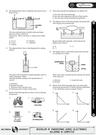 69
JAWAPANdanTIPSSPMberkesanbolehdidapatidilamanwebhttp://www.timesguides.com>>>>>>>
69
JAWAPANdanTIPSSPMberkesanbolehdidapatidilamanwebhttp://www.timesguides.com>>>>>>>
20.
21.
22.
The diagram below shows a hydraulic jack used to raise a
block of 6 kg.
The cross-sectional areas of smaller piston and larger
piston are 0.05 m2
and 2.0 m2
respectively. What is the force, F, acting on the smaller
piston?
			
A. 0.15 N		 D. 150.00 N .
B. 1.50 N		 E. 1 500.00 N
C. 15.00 N 		
The diagram below shows a load hanging from a spring
balance.
The load is then lowered into cylinder gradually until it is
totally submerged. Which
statement about the reading on the spring balance is
correct?
A. Increases.
B. Remains the same.
C. Decreases until it becomes zero.
D. Decreases until it reaches a fixed value.
Which of the following does not show a way of reducing
the pressure?
A.			 C.
B.			 D.
23.
24.
25.
26.
water
After achieving thermal equilibrium, two objects will
A. have the same mass and energy.
B. have the same temperature and rate of heat transfer.
C. have the same chemical and physical properties.
The diagram shows air flowing through a horizontal tube
with varying cross-sectional area.
Based on Bernoulli’s principle, which tube has the
highest water column ?
	
A. X			 C. Z
B. Y
The diagram shows a polystyrene block tied to the base
of a container by a string.
When more water is poured into the container, the tension
in the string will
A. decrease		 C. remain the same
B. increase
Which of the following graphs shows the relationship
between the gas pressure, P, and the absolute temperature,
T, for a fixed mass of gas at constant volume ?
A.			 C.
B.			 D.
P
T
P
T
P
T
P
T
 