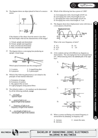 71
JAWAPANdanTIPSSPMberkesanbolehdidapatidilamanwebhttp://www.timesguides.com>>>>>>>
71
JAWAPANdanTIPSSPMberkesanbolehdidapatidilamanwebhttp://www.timesguides.com>>>>>>>
36.
37.
38.
39.
40.
41.
42.
43.
The diagram shows an object placed in front of a concave
mirror.
If the distance of the object from the mirror is less than
the focal length, what are the characteristics of the image?
	
A. Virtual, upright and diminished.
B. Virtual, upright and magnified.
C. Real, inverted and diminished
D. Real, inverted and magnified.
The diagram shows a converging lens producing an
upright, virtual image.
Which optical instrument uses this arrangement?
			
A. A camera		 C. A magnifying glass
B. A projector		 D. A photocopier
Which of the following phenomena is not related to the
principle of total internal reflection?
A. Formation of mirage.
B. Formation of rainbow.
C. Sky appears blue at noon.
D. Light propagates along optical fibres
The refractive index, n , of a medium can be determined
by all the following methods, except
A. real depth
apparent depth
B. speed of light in air
speed of light in the medium
C. frequency of light in air
frequency of light in the medium
D. wavelength of light in air
wavelength of light in the medium
Which of the following lens has a power of -20D?
A. Converging lens with a focal length of 0.05 cm.
B. Converging lens with a focal length of 5 cm.
C. Diverging lens with a focal length of 0.05 cm.
D. Diverging lens with a focal length of 5 cm.
The diagram shows how displacement varies with time as
a wave passes a fixed time.
What is the wave frequency, in hertz?
A. 0.2			 D. 1.0
B. 0.25 E. 2.0
C. 0.5
A few students end up with different ray diagrams as
shown below. The converging lens has its principal focus
at F. Which drawing shows the correct path of the light
rays?
When a system oscillating at its natural frequency is
slowed down by damping, its frequency will
A increase. 		 C. remain the same.
B. decrease.
A.
B.
C.
D.
 