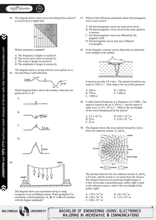 72
JAWAPANdanTIPSSPMberkesanbolehdidapatidilamanwebhttp://www.timesguides.com>>>>>>>
72
JAWAPANdanTIPSSPMberkesanbolehdidapatidilamanwebhttp://www.timesguides.com>>>>>>>
44.
45.
46.
The diagram shows water waves travelling from section P
to section Q in a ripple tank.
Which statement is correct?
	
A. The frequency is higher in section P.
B. The waves move faster in section Q.
C. The water is deeper in section P.
D. The amplitude is longer in section Q.
The diagram shows a string with two wave pulses on it,
one traveling in each direction.
Which diagram below shows the instance when the two
pulses arrive at X?
The diagram shows an experiment set-up to study
resonance in an oscillating system. When pendulum P is
oscillating, which pendulum, A , B , C or D will oscillate
with the largest amplitude?
A.
B.
C.
D.
47.
48.
49.
50.
Which of the following statements about electromagnetic
wave is not correct?
A. All electromagnetic waves are transverse waves.
B. All electromagnetic waves travel at the same speed in
a vacuum.
C. All electromagnetic waves are affected by the
magnetic field.
D. Electromagnetic waves may have different
wavelengths.
In the diagram, a marine survey ship emits an ultrasonic
wave straight to the seabed.
It receives an echo 2.0 s later. The speed of sound in sea
water in 720 m s-1
. How deep is the sea at this position?
A. 360 m		 D. 1 440 m
B. 720 m		 E. 2 880 m
C. 1 080 m		
			
A radio station broadcasts at a frequency of 15 MHz. The
speed of sound in the air is 330 m s-1
and the speed of
radio wave is 3.0 x 108
m s-1
. What is the wavelength
of the waves broadcasted by the station?
			
A. 2.2 x 10-5
m		 D. 4.95 x 10 8
m
B. 20 m			 E. 4.50 x 10 15
m
C. 22 m		
The diagram shows the wave pattern formed by waves
from two coherent sources, S1
and S2
.
The distance between the two coherent sources S1
and S2
is 0.4 mm, and the screen is 3 m away from the sources.
The distance between two particular bright fringes is
8 mm. Given that a monochromatic yellow light is used
as the coherent sources, what is the wavelength of the
yellow light?
			
A. 1.20 x 10-7
m		 D. 4.8 x 10-7
m
B. 1.60 x 10-7
m		 E. 5.33 x 10-7
m
C. 3.00 x 10-7
m	
 