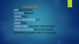 HAZIRLAYAN
ADI:GÜLÜMSER
SOYADI:ARIKAN
SINIFI:10/A
OKUL NUMARASI:617
DERS:FİZİK
ÖĞRETMEN:MEDİNE TÜRKYILMAZ
PROJE KONUSU:NÜKLEER ENERJİ
SANTRALLERİNİN YAPI VE RİSKLERİ
 