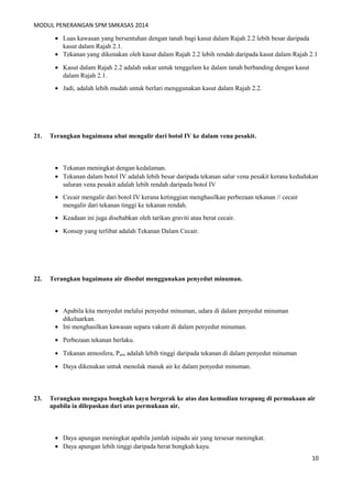 MODUL PENERANGAN SPM SMKASAS 2014 
· Luas kawasan yang bersentuhan dengan tanah bagi kasut dalam Rajah 2.2 lebih besar daripada 
kasut dalam Rajah 2.1. 
· Tekanan yang dikenakan oleh kasut dalam Rajah 2.2 lebih rendah daripada kasut dalam Rajah 2.1 
· Kasut dalam Rajah 2.2 adalah sukar untuk tenggelam ke dalam tanah berbanding dengan kasut 
dalam Rajah 2.1. 
· Jadi, adalah lebih mudah untuk berlari menggunakan kasut dalam Rajah 2.2. 
21. Terangkan bagaimana ubat mengalir dari botol IV ke dalam vena pesakit. 
· Tekanan meningkat dengan kedalaman. 
· Tekanan dalam botol IV adalah lebih besar daripada tekanan salur vena pesakit kerana kedudukan 
saluran vena pesakit adalah lebih rendah daripada botol IV 
· Cecair mengalir dari botol IV kerana ketinggian menghasilkan perbezaan tekanan // cecair 
mengalir dari tekanan tinggi ke tekanan rendah. 
· Keadaan ini juga disebabkan oleh tarikan graviti atau berat cecair. 
· Konsep yang terlibat adalah Tekanan Dalam Cecair. 
22. Terangkan bagaimana air disedut menggunakan penyedut minuman. 
· Apabila kita menyedut melalui penyedut minuman, udara di dalam penyedut minuman 
dikeluarkan. 
· Ini menghasilkan kawasan separa vakum di dalam penyedut minuman. 
· Perbezaan tekanan berlaku. 
· Tekanan atmosfera, Patm adalah lebih tinggi daripada tekanan di dalam penyedut minuman 
· Daya dikenakan untuk menolak masuk air ke dalam penyedut minuman. 
23. Terangkan mengapa bongkah kayu bergerak ke atas dan kemudian terapung di permukaan air 
apabila ia dilepaskan dari atas permukaan air. 
· Daya apungan meningkat apabila jumlah isipadu air yang tersesar meningkat. 
· Daya apungan lebih tinggi daripada berat bongkah kayu. 
10 
 