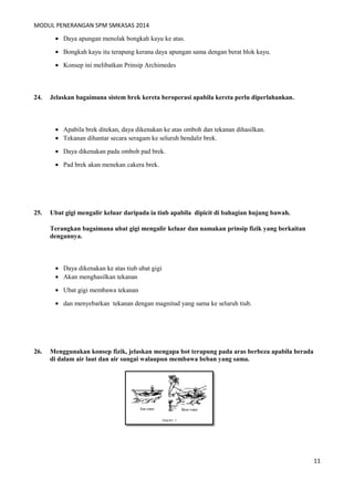 MODUL PENERANGAN SPM SMKASAS 2014 
· Daya apungan menolak bongkah kayu ke atas. 
· Bongkah kayu itu terapung kerana daya apungan sama dengan berat blok kayu. 
· Konsep ini melibatkan Prinsip Archimedes 
24. Jelaskan bagaimana sistem brek kereta beroperasi apabila kereta perlu diperlahankan. 
· Apabila brek ditekan, daya dikenakan ke atas omboh dan tekanan dihasilkan. 
· Tekanan dihantar secara seragam ke seluruh bendalir brek. 
· Daya dikenakan pada omboh pad brek. 
· Pad brek akan menekan cakera brek. 
25. Ubat gigi mengalir keluar daripada ia tiub apabila dipicit di bahagian hujung bawah. 
Terangkan bagaimana ubat gigi mengalir keluar dan namakan prinsip fizik yang berkaitan 
dengannya. 
· Daya dikenakan ke atas tiub ubat gigi 
· Akan menghasilkan tekanan 
· Ubat gigi membawa tekanan 
· dan menyebarkan tekanan dengan magnitud yang sama ke seluruh tiub. 
26. Menggunakan konsep fizik, jelaskan mengapa bot terapung pada aras berbeza apabila berada 
di dalam air laut dan air sungai walaupun membawa beban yang sama. 
11 
 