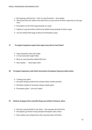 MODUL PENERANGAN SPM SMKASAS 2014 
· Bot terapung, jadi berat bot = berat air yang disesarkan = daya tujahan 
· Oleh kerana berat bot adalah sama maka berat air yang tersesar di dalam sungai dan air laut juga 
sama 
· Ketumpatan air laut lebih tinggi daripada air sungai 
· Isipadu air yang disesarkan di dalam laut adalah kurang daripada di dalam sungai, 
· Aras bot adalah lebih tinggi di dalam laut berbanding sungai. 
27. Terangkan bagaimana kapal selam dapat menyelam ke laut dalam? 
· Injap melepaskan udara dari tangki. 
· Air laut memenuhi tangki ballast 
· Berat air yang disesarkan adalah lebih kecil. 
· Daya tujahan < Berat kapal selam 
28. Terangkan bagaimana anda boleh menentukan ketumpatan bagi penyumbat gabus. 
· Timbang jisim gabus 
· Ikat gabus dengan pemberat dan masukan dalam silinder penyukat 
· Perubahan isipadu air bersamaan dengan isipadu gabus 
· Ketumpatan gabus = jisim per isipadu 
29. Jelaskan mengapa belon yang diisi dengan gas helium terbang ke udara. 
· Dua daya yang bertindak ke atas belon : daya apungan dan berat belon 
· Ketumpatan gas helium kurang daripada ketumpatan udara sekitar 
· Daya tujahan sama dengan berat udara yang disesarkan oleh belon 
12 
 