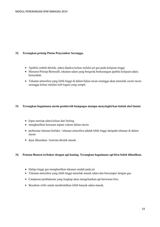 MODUL PENERANGAN SPM SMKASAS 2014 
32. Terangkan prinsip Piston Penyembur Serangga. 
· Apabila omboh ditolak, udara dipaksa keluar melalui jet gas pada kelajuan tinggi. 
· Menurut Prinsip Bernoulli, tekanan udara yang bergerak berkurangan apabila kelajuan udara 
bertambah. 
· Tekanan atmosfera yang lebih tinggi di dalam bekas racun serangga akan menolak cecair racun 
serangga keluar melalui tiub logam yang sempit. 
33. Terangkan bagaimana mesin pembersih hampagas mampu menyingkirkan habuk dari lantai. 
· kipas meniup udara keluar dari bolong 
· menghasilkan kawasan separa vakum dalam mesin 
· perbezaan tekanan berlaku / tekanan atmosfera adalah lebih tinggi daripada tekanan di dalam 
mesin 
· daya dikenakan / kotoran ditolak masuk. 
34. Penunu Bunsen terbakar dengan api kuning. Terangkan bagaimana api biru boleh dihasilkan. 
· Halaju tinggi gas menghasilkan tekanan rendah pada jet 
· Tekanan atmosfera yang lebih tinggi menolak masuk udara dan bercampur dengan gas. 
· Campuran pembakaran yang lengkap akan mengeluarkan api berwarna biru. 
· Besarkan orifis untuk membolehkan lebih banyak udara masuk. 
14 
 