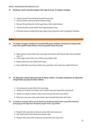 MODUL PENERANGAN SPM SMKASAS 2014 
35. Bumbung rumah yang diterbangkan oleh angin kencang. Terangkan mengapa. 
· Angin kencang di atas bumbung bergerak dengan laju. 
· Udara di dalam rumah pula dalam keadaan tenang. 
· Menurut Prinsip Bernoulli, lebih tinggi halaju, lebih rendah tekanan. 
· Tekanan di dalam rumah adalah lebih tinggi daripada di luar. 
· Perbezaan tekanan menghasilkan daya angkat yang cukup kuat untuk mengangkat bumbung. 
BAB 4 
36. Terangkan mengapa sekeping besi menjadi lebih panas daripada sekeping kayu dengan jisim 
yang sama apabila kedua-duanya menyerap jumlah haba yang sama. 
· Bahan dengan muatan haba tentu yang tinggi memerlukan lebih banyak haba untuk mengubah 
suhu 1°C. 
· Lebih tinggi muatan haba tentu, lebih kecil perubahan suhu. 
· Muatan haba tentu kayu adalah lebih tinggi. 
· Jika jumlah haba yang diserap adalah sama, perubahan suhu untuk kayu adalah lebih kecil. 
37. Air digunakan sebagai bahan penyejuk di dalam radiator. Terangkan bagaimana air digunakan 
sebagai bahan penyejuk di dalam radiator. 
· Air mempunyai muatan haba tentu yang tinggi. 
· Apabila air di dalam tiub melalui enjin ia boleh menyerap tenaga haba yang banyak. 
· Apabila air sampai di radiator, haba air akan diserap oleh bilah sirip radiator. 
· Pada masa yang sama, kipas pada radiator akan menolak haba keluar dari kereta. 
38. Terangkan mengapa badan periuk diperbuat daripada pengalir haba yang baik manakala 
pemegang periuk diperbuat daripada pengalir haba yang lemah? 
· Pengalir haba yang baik mempunyai muatan haba tentu yang kecil. 
· Jadi, badan periuk boleh dipanaskan dengan cepat. 
· Pengalir haba yang lemah mempunyai muatan haba tentu yang besar. 
15 
 