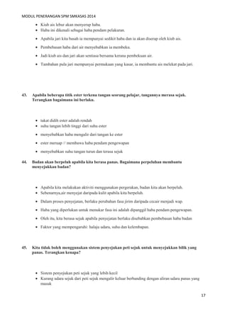 MODUL PENERANGAN SPM SMKASAS 2014 
· Kiub ais lebur akan menyerap haba. 
· Haba ini dikenali sebagai haba pendam pelakuran. 
· Apabila jari kita basah ia mempunyai sedikit haba dan ia akan diserap oleh kiub ais. 
· Pembebasan haba dari air menyebabkan ia membeku. 
· Jadi kiub ais dan jari akan sentiasa bersama kerana pembekuan air. 
· Tambahan pula jari mempunyai permukaan yang kasar, ia membantu ais melekat pada jari. 
43. Apabila beberapa titik ester terkena tangan seorang pelajar, tangannya merasa sejuk. 
Terangkan bagaimana ini berlaku. 
· takat didih ester adalah rendah 
· suhu tangan lebih tinggi dari suhu ester 
· menyebabkan haba mengalir dari tangan ke ester 
· ester meruap // membawa haba pendam pengewapan 
· menyebabkan suhu tangan turun dan terasa sejuk 
44. Badan akan berpeluh apabila kita berasa panas. Bagaimana perpeluhan membantu 
menyejukkan badan? 
· Apabila kita melakukan aktiviti menggunakan pergerakan, badan kita akan berpeluh. 
· Sebenarnya,air menyejat daripada kulit apabila kita berpeluh. 
· Dalam proses penyejatan, berlaku perubahan fasa jirim daripada cecair menjadi wap. 
· Haba yang diperlukan untuk menukar fasa ini adalah dipanggil haba pendam pengewapan. 
· Oleh itu, kita berasa sejuk apabila penyejatan berlaku disebabkan pembebasan haba badan 
· Faktor yang mempengaruhi: halaju udara, suhu dan kelembapan. 
45. Kita tidak boleh menggunakan sistem penyejukan peti sejuk untuk menyejukkan bilik yang 
panas. Terangkan kenapa? 
· Sistem penyejukan peti sejuk yang lebih kecil 
· Kurang udara sejuk dari peti sejuk mengalir keluar berbanding dengan aliran udara panas yang 
masuk 
17 
 