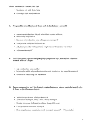 MODUL PENERANGAN SPM SMKASAS 2014 
· Kedudukan peti sejuk di atas lantai 
· Udara sejuk tidak mengalir ke atas 
46. Mengapa kita meletakkan ikan di dalam kiub ais dan bukannya air sejuk? 
· Ais cair memerlukan haba dikenali sebagai haba pendam pelakuran 
· Haba diserap daripada ikan 
· Ikan akan melepaskan haba panas sehingga suhu mencapai 00 
· Air sejuk tidak mengalami perubahan fasa 
· Jadi, hanya proses keseimbangan terma yang berlaku apabila mereka bersentuhan 
· Suhu tidak mencapai 00 
47. Cuaca yang paling sejuk dialami pada penghujung musim sejuk, iaitu apabila salji mulai 
melebur. Jelaskan kenapa? 
· salji perlukan haba untuk melebur 
· haba tersebut adalah haba pendam tentu iaitu untuk menukarkan fasa pepejal kepada cecair 
· lebih banyak haba diserap dari persekitaran 
48. Dengan menggunakan teori kinetik gas, terangkan bagaimana tekanan meningkat apabila suhu 
di dalam periuk tekanan meningkat. 
· Molekul bergerak bebas dalam gerakan rawak 
· Apabila suhu meningkat, tenaga kinetik // halaju meningkat 
· Molekul menyerang dinding periuk tekanan dengan lebih kerap 
· Kadar perubahan momentum meningkat 
· Daya yang dikenakan pada dinding periuk meningkat, tekanan (P = F/A) meningkat 
18 
 