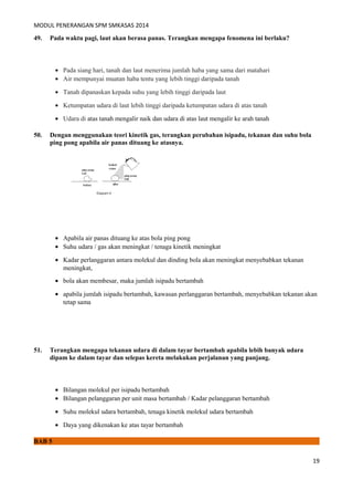 MODUL PENERANGAN SPM SMKASAS 2014 
49. Pada waktu pagi, laut akan berasa panas. Terangkan mengapa fenomena ini berlaku? 
· Pada siang hari, tanah dan laut menerima jumlah haba yang sama dari matahari 
· Air mempunyai muatan haba tentu yang lebih tinggi daripada tanah 
· Tanah dipanaskan kepada suhu yang lebih tinggi daripada laut 
· Ketumpatan udara di laut lebih tinggi daripada ketumpatan udara di atas tanah 
· Udara di atas tanah mengalir naik dan udara di atas laut mengalir ke arah tanah 
50. Dengan menggunakan teori kinetik gas, terangkan perubahan isipadu, tekanan dan suhu bola 
ping pong apabila air panas dituang ke atasnya. 
· Apabila air panas dituang ke atas bola ping pong 
· Suhu udara / gas akan meningkat / tenaga kinetik meningkat 
· Kadar perlanggaran antara molekul dan dinding bola akan meningkat menyebabkan tekanan 
meningkat, 
· bola akan membesar, maka jumlah isipadu bertambah 
· apabila jumlah isipadu bertambah, kawasan perlanggaran bertambah, menyebabkan tekanan akan 
tetap sama 
51. Terangkan mengapa tekanan udara di dalam tayar bertambah apabila lebih banyak udara 
dipam ke dalam tayar dan selepas kereta melakukan perjalanan yang panjang. 
· Bilangan molekul per isipadu bertambah 
· Bilangan pelanggaran per unit masa bertambah / Kadar pelanggaran bertambah 
· Suhu molekul udara bertambah, tenaga kinetik molekul udara bertambah 
· Daya yang dikenakan ke atas tayar bertambah 
BAB 5 
19 
 