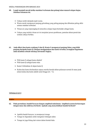 MODUL PENERANGAN SPM SMKASAS 2014 
60. Langit menjadi merah ketika matahari terbenam dan pelangi akan muncul selepas hujan. 
Jelaskan fenomena ini. 
· Cahaya terdiri daripada tujuh warna. 
· Warna merah mempunyai panjang gelombang yang paling panjang dan dibiaskan paling akhir 
semasa matahari terbenam. 
· Titisan air yang terperangkap di atmosfera selepas hujan bertindak sebagai kanta. 
· Cahaya yang melalui titisan air ini menjalani proses pembiasan, pantulan dalam penuh dan 
serakan cahaya berlaku. 
61. Anda diberi dua kanta cembung S dan Q. Kanta S mempunyai panjang fokus yang lebih 
panjang daripada kanta Q. Dengan menggunakan dua kanta tersebut, terangkan bagaimana 
anda membina sebuah teleskop astronomi ringkas. 
· Pilih kanta S sebagai kanta objektif 
· Pilih kanta Q sebagai kanta mata 
· Kanta S diletakkan di depan kanta Q 
· Kedua-dua kanta diselaraskan supaya mereka berada dalam pelarasan normal di mana jarak 
antara kedua-dua kanta adalah sama hingga ((fo + fe) 
TINGKATAN 5 
BAB 6 
62. Pada permulaan, bandul berayun dengan amplitud maksimum. Amplitud ayunan berkurangan 
dengan masa dan akhirnya berhenti. Apakah yang menyebabkan bandul berhenti? 
· Apabila bandul berayun, ia mempunyai tenaga 
· Tenaga ini digunakan untuk mengatasi rintangan udara 
· Tenaga ini juga hilang dari sistem dalam bentuk haba 
23 
 