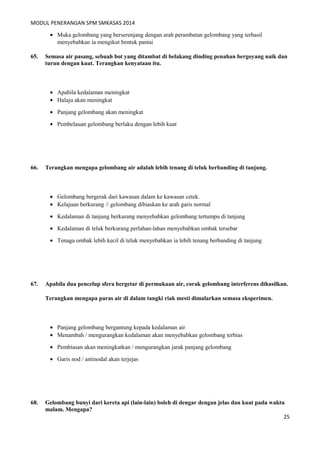 MODUL PENERANGAN SPM SMKASAS 2014 
· Muka gelombang yang berserenjang dengan arah perambatan gelombang yang terhasil 
menyebabkan ia mengikut bentuk pantai 
65. Semasa air pasang, sebuah bot yang ditambat di belakang dinding penahan bergoyang naik dan 
turun dengan kuat. Terangkan kenyataan itu. 
· Apabila kedalaman meningkat 
· Halaju akan meningkat 
· Panjang gelombang akan meningkat 
· Pembelauan gelombang berlaku dengan lebih kuat 
66. Terangkan mengapa gelombang air adalah lebih tenang di teluk berbanding di tanjung. 
· Gelombang bergerak dari kawasan dalam ke kawasan cetek. 
· Kelajuan berkurang // gelombang dibiaskan ke arah garis normal 
· Kedalaman di tanjung berkurang menyebabkan gelombang tertumpu di tanjung 
· Kedalaman di teluk berkurang perlahan-lahan menyebabkan ombak tersebar 
· Tenaga ombak lebih kecil di teluk menyebabkan ia lebih tenang berbanding di tanjung 
67. Apabila dua pencelup sfera bergetar di permukaan air, corak gelombang interferens dihasilkan. 
Terangkan mengapa paras air di dalam tangki riak mesti dimalarkan semasa eksperimen. 
· Panjang gelombang bergantung kepada kedalaman air 
· Menambah / mengurangkan kedalaman akan menyebabkan gelombang terbias 
· Pembiasan akan meningkatkan / mengurangkan jarak panjang gelombang 
· Garis nod / antinodal akan terjejas 
68. Gelombang bunyi dari kereta api (lain-lain) boleh di dengar dengan jelas dan kuat pada waktu 
malam. Mengapa? 
25 
 
