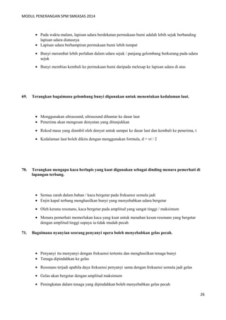 MODUL PENERANGAN SPM SMKASAS 2014 
· Pada waktu malam, lapisan udara berdekatan permukaan bumi adalah lebih sejuk berbanding 
lapisan udara diatasnya 
· Lapisan udara berhampiran permukaan bumi lebih tumpat 
· Bunyi merambat lebih perlahan dalam udara sejuk / panjang gelombang berkurang pada udara 
sejuk 
· Bunyi membias kembali ke permukaan bumi daripada melesap ke lapisan udara di atas 
69. Terangkan bagaimana gelombang bunyi digunakan untuk menentukan kedalaman laut. 
· Menggunakan ultrasound, ultrasound dihantar ke dasar laut 
· Penerima akan mengesan denyutan yang ditunjukkan 
· Rekod masa yang diambil oleh denyut untuk sampai ke dasar laut dan kembali ke penerima, t 
· Kedalaman laut boleh dikira dengan menggunakan formula, d = vt / 2 
70. Terangkan mengapa kaca berlapis yang kuat digunakan sebagai dinding menara pemerhati di 
lapangan terbang. 
· Semua zarah dalam bahan / kaca bergetar pada frekuensi semula jadi 
· Enjin kapal terbang menghasilkan bunyi yang menyebabkan udara bergetar 
· Oleh kerana resonans, kaca bergetar pada amplitud yang sangat tinggi / maksimum 
· Menara pemerhati memerlukan kaca yang kuat untuk menahan kesan resonans yang bergetar 
dengan amplitud tinggi supaya ia tidak mudah pecah 
71. Bagaimana nyanyian seorang penyanyi opera boleh menyebabkan gelas pecah. 
· Penyanyi itu menyanyi dengan frekuensi tertentu dan menghasilkan tenaga bunyi 
· Tenaga dipindahkan ke gelas 
· Resonans terjadi apabila daya frekuensi penyanyi sama dengan frekuensi semula jadi gelas 
· Gelas akan bergetar dengan amplitud maksimum 
· Peningkatan dalam tenaga yang dipindahkan boleh menyebabkan gelas pecah 
26 
 