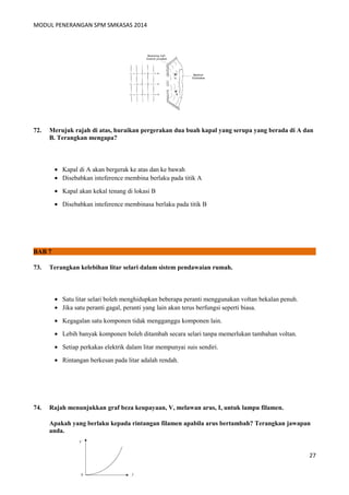 MODUL PENERANGAN SPM SMKASAS 2014 
72. Merujuk rajah di atas, huraikan pergerakan dua buah kapal yang serupa yang berada di A dan 
B. Terangkan mengapa? 
· Kapal di A akan bergerak ke atas dan ke bawah 
· Disebabkan inteference membina berlaku pada titik A 
· Kapal akan kekal tenang di lokasi B 
· Disebabkan inteference membinasa berlaku pada titik B 
BAB 7 
73. Terangkan kelebihan litar selari dalam sistem pendawaian rumah. 
· Satu litar selari boleh menghidupkan beberapa peranti menggunakan voltan bekalan penuh. 
· Jika satu peranti gagal, peranti yang lain akan terus berfungsi seperti biasa. 
· Kegagalan satu komponen tidak mengganggu komponen lain. 
· Lebih banyak komponen boleh ditambah secara selari tanpa memerlukan tambahan voltan. 
· Setiap perkakas elektrik dalam litar mempunyai suis sendiri. 
· Rintangan berkesan pada litar adalah rendah. 
74. Rajah menunjukkan graf beza keupayaan, V, melawan arus, I, untuk lampu filamen. 
Apakah yang berlaku kepada rintangan filamen apabila arus bertambah? Terangkan jawapan 
anda. 
27 
 