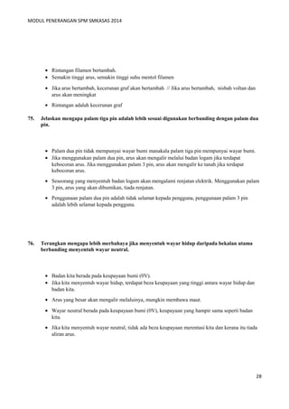 MODUL PENERANGAN SPM SMKASAS 2014 
· Rintangan filamen bertambah. 
· Semakin tinggi arus, semakin tinggi suhu mentol filamen 
· Jika arus bertambah, kecerunan graf akan bertambah // Jika arus bertambah, nisbah voltan dan 
arus akan meningkat 
· Rintangan adalah kecerunan graf 
75. Jelaskan mengapa palam tiga pin adalah lebih sesuai digunakan berbanding dengan palam dua 
pin. 
· Palam dua pin tidak mempunyai wayar bumi manakala palam tiga pin mempunyai wayar bumi. 
· Jika menggunakan palam dua pin, arus akan mengalir melalui badan logam jika terdapat 
kebocoran arus. Jika menggunakan palam 3 pin, arus akan mengalir ke tanah jika terdapat 
kebocoran arus. 
· Seseorang yang menyentuh badan logam akan mengalami renjatan elektrik. Menggunakan palam 
3 pin, arus yang akan dibumikan, tiada renjatan. 
· Penggunaan palam dua pin adalah tidak selamat kepada pengguna, penggunaan palam 3 pin 
adalah lebih selamat kepada pengguna. 
76. Terangkan mengapa lebih merbahaya jika menyentuh wayar hidup daripada bekalan utama 
berbanding menyentuh wayar neutral. 
· Badan kita berada pada keupayaan bumi (0V). 
· Jika kita menyentuh wayar hidup, terdapat beza keupayaan yang tinggi antara wayar hidup dan 
badan kita. 
· Arus yang besar akan mengalir melaluinya, mungkin membawa maut. 
· Wayar neutral berada pada keupayaan bumi (0V), keupayaan yang hampir sama seperti badan 
kita. 
· Jika kita menyentuh wayar neutral, tidak ada beza keupayaan merentasi kita dan kerana itu tiada 
aliran arus. 
28 
 