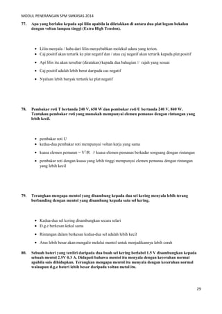 MODUL PENERANGAN SPM SMKASAS 2014 
77. Apa yang berlaku kepada api lilin apabila ia diletakkan di antara dua plat logam bekalan 
dengan voltan lampau tinggi (Extra High Tension). 
· Lilin menyala / haba dari lilin menyebabkan molekul udara yang terion. 
· Caj positif akan tertarik ke plat negatif dan / atau caj negatif akan tertarik kepada plat positif 
· Api lilin itu akan tersebar (diratakan) kepada dua bahagian // rajah yang sesuai 
· Caj positif adalah lebih berat daripada cas negatif 
· Nyalaan lebih banyak tertarik ke plat negatif 
78. Pembakar roti T bertanda 240 V, 650 W dan pembakar roti U bertanda 240 V, 840 W. 
Tentukan pembakar roti yang manakah mempunyai elemen pemanas dengan rintangan yang 
lebih kecil. 
· pembakar roti U 
· kedua-dua pembakar roti mempunyai voltan kerja yang sama 
· kuasa elemen pemanas = V2/R // kuasa elemen pemanas berkadar songsang dengan rintangan 
· pembakar roti dengan kuasa yang lebih tinggi mempunyai elemen pemanas dengan rintangan 
yang lebih kecil 
79. Terangkan mengapa mentol yang disambung kepada dua sel kering menyala lebih terang 
berbanding dengan mentol yang disambung kepada satu sel kering. 
· Kedua-dua sel kering disambungkan secara selari 
· D.g.e berkesan kekal sama 
· Rintangan dalam berkesan kedua-dua sel adalah lebih kecil 
· Arus lebih besar akan mengalir melalui mentol untuk menjadikannya lebih cerah 
80. Sebuah bateri yang terdiri daripada dua buah sel kering berlabel 1.5 V disambungkan kepada 
sebuah mentol 2.5V 0.3 A. Didapati bahawa mentol itu menyala dengan kecerahan normal 
apabila suis dihidupkan. Terangkan mengapa mentol itu menyala dengan kecerahan normal 
walaupun d.g.e bateri lebih besar daripada voltan metol itu. 
29 
 