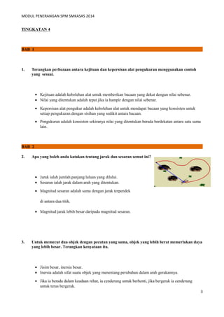 MODUL PENERANGAN SPM SMKASAS 2014 
TINGKATAN 4 
BAB 1 
1. Terangkan perbezaan antara kejituan dan kepersisan alat pengukuran menggunakan contoh 
yang sesuai. 
· Kejituan adalah kebolehan alat untuk memberikan bacaan yang dekat dengan nilai sebenar. 
· Nilai yang ditentukan adalah tepat jika ia hampir dengan nilai sebenar. 
· Kepersisan alat pengukur adalah kebolehan alat untuk mendapat bacaan yang konsisten untuk 
setiap pengukuran dengan sisihan yang sedikit antara bacaan. 
· Pengukuran adalah konsisten sekiranya nilai yang ditentukan berada berdekatan antara satu sama 
lain. 
BAB 2 
2. Apa yang boleh anda katakan tentang jarak dan sesaran semut ini? 
· Jarak ialah jumlah panjang laluan yang dilalui. 
· Sesaran ialah jarak dalam arah yang ditentukan. 
· Magnitud sesaran adalah sama dengan jarak terpendek 
di antara dua titik. 
· Magnitud jarak lebih besar daripada magnitud sesaran. 
3. Untuk memecut dua objek dengan pecutan yang sama, objek yang lebih berat memerlukan daya 
yang lebih besar. Terangkan kenyataan itu. 
· Jisim besar, inersia besar. 
· Inersia adalah sifat suatu objek yang menentang perubahan dalam arah gerakannya. 
· Jika ia berada dalam keadaan rehat, ia cenderung untuk berhenti, jika bergerak ia cenderung 
untuk terus bergerak. 
3 
 
