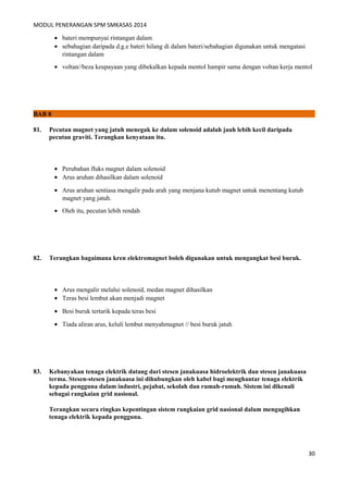 MODUL PENERANGAN SPM SMKASAS 2014 
· bateri mempunyai rintangan dalam 
· sebahagian daripada d.g.e bateri hilang di dalam bateri/sebahagian digunakan untuk mengatasi 
rintangan dalam 
· voltan//beza keupayaan yang dibekalkan kepada mentol hampir sama dengan voltan kerja mentol 
BAB 8 
81. Pecutan magnet yang jatuh menegak ke dalam solenoid adalah jauh lebih kecil daripada 
pecutan graviti. Terangkan kenyataan itu. 
· Perubahan fluks magnet dalam solenoid 
· Arus aruhan dihasilkan dalam solenoid 
· Arus aruhan sentiasa mengalir pada arah yang menjana kutub magnet untuk menentang kutub 
magnet yang jatuh. 
· Oleh itu, pecutan lebih rendah 
82. Terangkan bagaimana kren elektromagnet boleh digunakan untuk mengangkat besi buruk. 
· Arus mengalir melalui solenoid, medan magnet dihasilkan 
· Teras besi lembut akan menjadi magnet 
· Besi buruk tertarik kepada teras besi 
· Tiada aliran arus, keluli lembut menyahmagnet // besi buruk jatuh 
83. Kebanyakan tenaga elektrik datang dari stesen janakuasa hidroelektrik dan stesen janakuasa 
terma. Stesen-stesen janakuasa ini dihubungkan oleh kabel bagi menghantar tenaga elektrik 
kepada pengguna dalam industri, pejabat, sekolah dan rumah-rumah. Sistem ini dikenali 
sebagai rangkaian grid nasional. 
Terangkan secara ringkas kepentingan sistem rangkaian grid nasional dalam mengagihkan 
tenaga elektrik kepada pengguna. 
30 
 