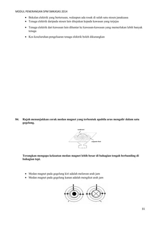 MODUL PENERANGAN SPM SMKASAS 2014 
· Bekalan elektrik yang berterusan, walaupun ada rosak di salah satu stesen janakuasa 
· Tenaga elektrik daripada stesen lain ditujukan kepada kawasan yang terjejas 
· Tenaga elektrik dari kawasan lain dihantar ke kawasan-kawasan yang memerlukan lebih banyak 
tenaga 
· Kos keseluruhan pengeluaran tenaga elektrik boleh dikurangkan 
84. Rajah menunjukkan corak medan magnet yang terbentuk apabila arus mengalir dalam satu 
gegelung. 
Terangkan mengapa kekuatan medan magnet lebih besar di bahagian tengah berbanding di 
bahagian tepi. 
· Medan magnet pada gegelung kiri adalah melawan arah jam 
· Medan magnet pada gegelung kanan adalah mengikut arah jam 
31 
 