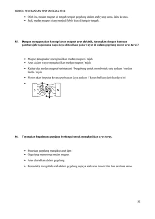 MODUL PENERANGAN SPM SMKASAS 2014 
· Oleh itu, medan magnet di tengah-tengah gegelung dalam arah yang sama, iaitu ke atas. 
· Jadi, medan magnet akan menjadi lebih kuat di tengah-tengah. 
85. Dengan menggunakan konsep kesan magnet arus elektrik, terangkan dengan bantuan 
gambarajah bagaimana daya-daya dihasilkan pada wayar di dalam gegelung motor arus terus? 
· Magnet (magnadur) menghasilkan medan magnet / rajah 
· Arus dalam wayar menghasilkan medan magnet / rajah 
· Kedua-dua medan magnet berinteraksi / bergabung untuk membentuk satu paduan / medan 
lastik / rajah 
· Motor akan berputar kerana perbezaan daya paduan // kesan balikan dari dua daya ini 
· 
86. Terangkan bagaimana penjana berfungsi untuk menghasilkan arus terus. 
· Putarkan gegelung mengikut arah jam 
· Gegelung memotong medan magnet 
· Arus diaruhkan dalam gegelung 
· Komutator mengubah arah dalam gegelung supaya arah arus dalam litar luar sentiasa sama. 
32 
S N 
 