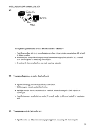 MODUL PENERANGAN SPM SMKASAS 2014 
87. 
Terangkan bagaimana arus aruhan dihasilkan di litar sekunder? 
· Apabila arus ulang-alik (a.u) mengalir dalam gegelung primer, medan magnet ulang-alik terhasil 
di dalam teras besi 
· Medan magnet ulang-alik dalam gegelung primer memotong gegelung sekunder, d.g.e teraruh 
akan terhasil apabila ia memotong fluks magnet. 
· D.g.e teraruh akan menghasilkan arus pada gegelung sekunder 
88. Terangkan bagaimana pemutus litar berfungsi. 
· Apabila arus tinggi, medan magnet menjadi lebih kuat. 
· Elektromagnet menarik angker besi lembut. 
· Spring P menarik wayar dan memutuskan sentuhan, arus tidak mengalir // litar diputuskan 
sambungan. 
· Apabila butang set semula ditekan, spring Q menarik angker besi lembut kembali ke kedudukan 
asal. 
89. Terangkan prinsip kerja transformer. 
· Apabila voltan a.u. dibekalkan kepada gegelung primer, arus ulang-alik akan mengalir. 
33 
 