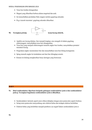 MODUL PENERANGAN SPM SMKASAS 2014 
· Teras besi lembut dimagnetkan. 
· Magnet yang dihasilkan berbeza dalam magnitud dan arah. 
· Ini menyebabkan perubahan fluks magnet melalui gegelung sekunder. 
· D.g.e teraruh merentasi gegelung sekunder dihasilkan 
90. Terangkan prinsip kerja loceng elektrik. 
· Apabila suis loceng ditekan, litar menjadi lengkap, arus mengalir di dalam gegelung 
elektromagnet, menyebabkan teras besi dimagnetkan. 
· Teras besi yang menjadi elektromagnet menarik angker besi lembut, menyebabkan pemukul 
memukul loceng. 
· Pergerakan angker memutuskan litar dan menyebabkan teras besi hilang kemagnetan. 
· Sping menarik angker ke kedudukan asal dan litar dilengkap semula. 
· Kitaran ini diulang menghasilkan bunyi deringan yang berterusan. 
BAB 9 
91. Diod semikonduktor diperbuat daripada gabungan semikonduktor jenis-n dan semikonduktor 
jenis-p. Terangkan bagaimana semikonduktor jenis-n dihasilkan. 
· Semikonduktor intrinsik seperti atom silikon didopkan dengan atom pentavalen seperti fosforus 
· Setiap atom pentavalen menyumbang satu elektron bebas dan terdapat elektron berlebihan 
· Elektron bebas yang berlebihan menjadi pembawa cas negatif dalam semikonduktor jenis-n 
92. 
34 
 