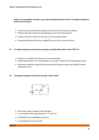 MODUL PENERANGAN SPM SMKASAS 2014 
Rajah 19 menunjukkan satu litar yang terdiri daripada diod dan mentol. Terangkan bagaimana 
mentol akan menyala? 
· Anod diod (jenis-p) disambung kepada terminal positif bateri (pincang ke depan) 
· Elektron dari jenis-n hanyut ke persimpangan p-n ke arah terminal positif 
· Lohong dari jenis-p hanyut di seluruh p-n ke arah terminal negatif 
· Pergerakan elektron dan lohong menghasilkan arus, oleh itu mentol menyala. 
93. Terangkan bagaimana bayang-bayang hijau yang dihasilkan dalam skrin CRO ini? 
· Pemanas 6V menghasilkan elektron di atas permukaannya 
· Apabila bekalan kuasa 3 kV disambungkan, sinar katod / elektron memecut dalam garis lurus. 
· Sinar katod membawa tenaga kinetik dan menukarkan kepada tenaga cahaya apabila mereka 
menghentam skrin. 
94. Terangkan mengapa mentol menyala pada waktu malam 
· Pada waktu malam rintangan LDR meningkat 
· VBE meningkat (lebih tinggi daripada 0.7 V untuk Si) 
· Ib bertambah dan menghidupkan transistor. 
· Ic meningkat dan mentol menyala. 
BAB 10 
35 
 