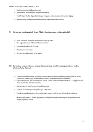 MODUL PENERANGAN SPM SMKASAS 2014 
· Radioisotop disuntik ke dalam paip 
· Air di dalam paip mengalir dengan radioisotop 
· Tiub Geiger-Muller digunakan sebagai pengesan untuk mencari kebocoran di paip 
· Bacaan tinggi pada pengesan menunjukkan lokasi kebocoran paip air 
99. Terangkan bagaimana tiub Geiger-Muller dapat mengesan radiasi radioaktif. 
· Sinar radioaktif memasuki tiub melalui tingkap mika 
· Gas argon diionkan di bawah tekanan rendah 
· Ion dipecutkan ke arah elektrod 
· Denyut arus dihasilkan 
· Denyut direkodkan oleh meter kadar 
100. Terangkan cara menetapkan usia spesimen arkeologi melalui kaedah pentarikhan karbon 
(Carbon Dating Method). 
· Tumbuh-tumbuhan hidup menyerap karbon-14 dalam karbon dioksida yang digunakan untuk 
fotosintesis, seperti juga haiwan apabila mereka memakan tumbuh-tumbuhan. 
· Semasa tumbuhan atau haiwan masih hidup, karbon-14 radioaktif dan karbon-12 yang biasa dan 
stabil akan kekal dalam tisu mereka 
· Setelah mereka mati, karbon-14 mulai mereput 
· Karbon-14 mempunyai setengah hayat 5700 tahun 
· Untuk menetapkan usia spesimen arkeologi, sampel kecil karbon diekstrak daripadanya. 
(Keaktifan karbon-14 dalam spesimen arkeologi diukur dan dibandingkan dengan keaktifan 
sampel organism hidup) 
37 
