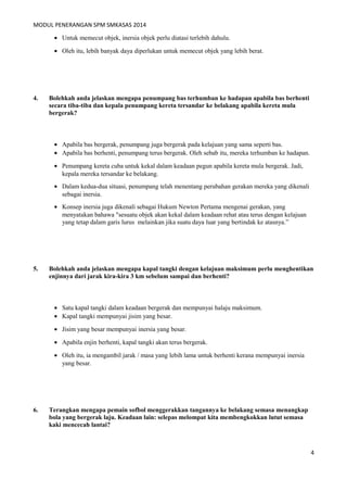 MODUL PENERANGAN SPM SMKASAS 2014 
· Untuk memecut objek, inersia objek perlu diatasi terlebih dahulu. 
· Oleh itu, lebih banyak daya diperlukan untuk memecut objek yang lebih berat. 
4. Bolehkah anda jelaskan mengapa penumpang bas terhumban ke hadapan apabila bas berhenti 
secara tiba-tiba dan kepala penumpang kereta tersandar ke belakang apabila kereta mula 
bergerak? 
· Apabila bas bergerak, penumpang juga bergerak pada kelajuan yang sama seperti bas. 
· Apabila bas berhenti, penumpang terus bergerak. Oleh sebab itu, mereka terhumban ke hadapan. 
· Penumpang kereta cuba untuk kekal dalam keadaan pegun apabila kereta mula bergerak. Jadi, 
kepala mereka tersandar ke belakang. 
· Dalam kedua-dua situasi, penumpang telah menentang perubahan gerakan mereka yang dikenali 
sebagai inersia. 
· Konsep inersia juga dikenali sebagai Hukum Newton Pertama mengenai gerakan, yang 
menyatakan bahawa "sesuatu objek akan kekal dalam keadaan rehat atau terus dengan kelajuan 
yang tetap dalam garis lurus melainkan jika suatu daya luar yang bertindak ke atasnya.” 
5. Bolehkah anda jelaskan mengapa kapal tangki dengan kelajuan maksimum perlu menghentikan 
enjinnya dari jarak kira-kira 3 km sebelum sampai dan berhenti? 
· Satu kapal tangki dalam keadaan bergerak dan mempunyai halaju maksimum. 
· Kapal tangki mempunyai jisim yang besar. 
· Jisim yang besar mempunyai inersia yang besar. 
· Apabila enjin berhenti, kapal tangki akan terus bergerak. 
· Oleh itu, ia mengambil jarak / masa yang lebih lama untuk berhenti kerana mempunyai inersia 
yang besar. 
6. Terangkan mengapa pemain sofbol menggerakkan tangannya ke belakang semasa menangkap 
bola yang bergerak laju. Keadaan lain: selepas melompat kita membengkokkan lutut semasa 
kaki mencecah lantai? 
4 
 