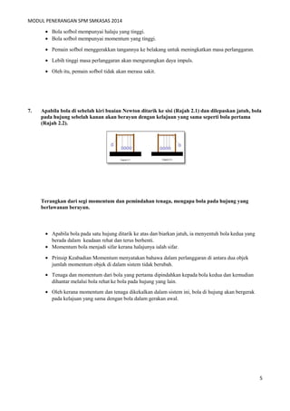 MODUL PENERANGAN SPM SMKASAS 2014 
· Bola sofbol mempunyai halaju yang tinggi. 
· Bola sofbol mempunyai momentum yang tinggi. 
· Pemain sofbol menggerakkan tangannya ke belakang untuk meningkatkan masa perlanggaran. 
· Lebih tinggi masa perlanggaran akan mengurangkan daya impuls. 
· Oleh itu, pemain sofbol tidak akan merasa sakit. 
7. Apabila bola di sebelah kiri buaian Newton ditarik ke sisi (Rajah 2.1) dan dilepaskan jatuh, bola 
pada hujung sebelah kanan akan berayun dengan kelajuan yang sama seperti bola pertama 
(Rajah 2.2). 
Terangkan dari segi momentum dan pemindahan tenaga, mengapa bola pada hujung yang 
berlawanan berayun. 
· Apabila bola pada satu hujung ditarik ke atas dan biarkan jatuh, ia menyentuh bola kedua yang 
berada dalam keadaan rehat dan terus berhenti. 
· Momentum bola menjadi sifar kerana halajunya ialah sifar. 
· Prinsip Keabadian Momentum menyatakan bahawa dalam perlanggaran di antara dua objek 
jumlah momentum objek di dalam sistem tidak berubah. 
· Tenaga dan momentum dari bola yang pertama dipindahkan kepada bola kedua dan kemudian 
dihantar melalui bola rehat ke bola pada hujung yang lain. 
· Oleh kerana momentum dan tenaga dikekalkan dalam sistem ini, bola di hujung akan bergerak 
pada kelajuan yang sama dengan bola dalam gerakan awal. 
5 
 