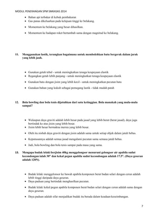 MODUL PENERANGAN SPM SMKASAS 2014 
· Bahan api terbakar di kebuk pembakaran 
· Gas panas dikeluarkan pada kelajuan tinggi ke belakang. 
· Momentum ke belakang yang besar dihasilkan. 
· Momentum ke hadapan roket bertambah sama dengan magnitud ke belakang. 
11. Menggunakan lastik, terangkan bagaimana untuk membolehkan batu bergerak dalam jarak 
yang lebih jauh. 
· Gunakan getah tebal - untuk meningkatkan tenaga keupayaan elastik 
· Regangkan getah lebih panjang - untuk meningkatkan tenaga keupayaan elastik 
· Gunakan batu dengan jisim yang lebih kecil - untuk meningkatkan pecutan batu 
· Gunakan bahan yang kukuh sebagai pemegang lastik - tidak mudah patah 
12. Bola bowling dan bola tenis dijatuhkan dari satu ketinggian. Bola manakah yang mula-mula 
sampai? 
· Walaupun daya graviti adalah lebih besar pada jasad yang lebih berat (berat jasad), daya juga 
bertindak ke atas jisim yang lebih besar. 
· Jisim lebih besar bermakna inersia yang lebih besar. 
· Oleh itu nisbah daya graviti dengan jisim adalah sama untuk setiap objek dalam jatuh bebas. 
· Keputusannya adalah semua jasad mengalami pecutan sama semasa jatuh bebas. 
· Jadi, bola bowling dan bola tenis sampai pada masa yang sama. 
13. Mengapa budak lelaki berjisim 40kg menggelongsor menuruni gelongsor air apabila sudut 
kecondongan ialah 30° dan kekal pegun apabila sudut kecondongan adalah 17.5°. (Daya geseran 
adalah 120N). 
· Budak lelaki menggelonsor ke bawah apabila komponen berat badan selari dengan cerun adalah 
lebih tinggi daripada daya geseran. 
· Daya paduan yang bertindak menghasilkan pecutan. 
· Budak lelaki kekal pegun apabila komponen berat badan selari dengan cerun adalah sama dengan 
daya geseran. 
· Daya paduan adalah sifar menjadikan budak itu berada dalam keadaan keseimbangan. 
7 
 