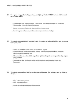MODUL PENERANGAN SPM SMKASAS 2014 
14. Terangkan mengapa bot itu bergerak menjauhi jeti apabila budak lelaki melompat keluar dari 
bot ke tebing sungai. 
· Apabila budak lelaki itu melompat ke tebing sungai, arah momentum budak itu ke hadapan. 
· Menggunakan Prinsip Keabadian Momentum 
· Jumlah momentum sebelum dan selepas melompat adalah sama 
· Bot itu bergerak ke belakang untuk mengimbangi momentum ke hadapan 
15. Terangkan mengapa struktur keluli dan ruang berasingan perlu dibina bagi lori yang membawa 
beban yang berat. 
· Inersia lori dan beban adalah sangat besar semasa ia bergerak 
· Ruang berasingan membolehkan beban dibahagi kepada jisim yang lebih kecil, dengan itu 
mengurangkan inersia setiap unit. 
· Momentum lori dan beban adalah sangat besar apabila ia bergerak dan menghasilkan daya impuls 
yang juga besar. 
· Struktur keluli akan menghalang beban dari menghentam ruang pemandu semasa brek 
kecemasan. 
16. Terangkan mengapa hoverkraf bergerak dengan halaju malar dari segi daya yang bertindak ke 
atasnya. 
· Daya ke hadapan = geseran 
· Daya paduan adalah sifar 
· Hoverkraf ini berada dalam keseimbangan daya 
8 
 