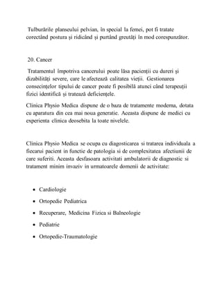 Tulburările planseului pelvian, în special la femei, pot fi tratate
corectând postura și ridicând și purtând greutăți în mod corespunzător.
20. Cancer
Tratamentul împotriva cancerului poate lăsa pacienții cu dureri și
dizabilități severe, care le afectează calitatea vieții. Gestionarea
consecințelor tipului de cancer poate fi posibilă atunci când terapeuții
fizici identifică și tratează deficiențele.
Clinica Physio Medica dispune de o baza de tratamente moderna, dotata
cu aparatura din cea mai noua generatie. Aceasta dispune de medici cu
experienta clinica deosebita la toate nivelele.
Clinica Physio Medica se ocupa cu diagosticarea si tratarea individuala a
fiecarui pacient in functie de patologia si de complexitatea afectiunii de
care suferiti. Aceasta desfasoara activitati ambulatorii de diagnostic si
tratament minim invaziv in urmatoarele domenii de activitate:
 Cardiologie
 Ortopedie Pediatrica
 Recuperare, Medicina Fizica si Balneologie
 Pediatrie
 Ortopedie-Traumatologie
 