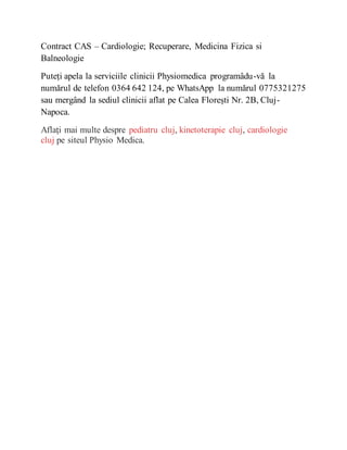 Contract CAS – Cardiologie; Recuperare, Medicina Fizica si
Balneologie
Puteți apela la serviciile clinicii Physiomedica programâdu-vă la
numărul de telefon 0364 642 124, pe WhatsApp la numărul 0775321275
sau mergând la sediul clinicii aflat pe Calea Florești Nr. 2B, Cluj-
Napoca.
Aflaţi mai multe despre pediatru cluj, kinetoterapie cluj, cardiologie
cluj pe siteul Physio Medica.
 