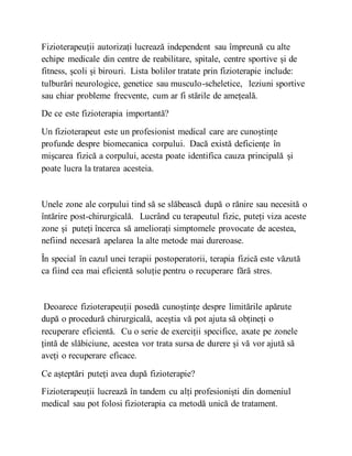 Fizioterapeuții autorizați lucrează independent sau împreună cu alte
echipe medicale din centre de reabilitare, spitale, centre sportive și de
fitness, școli și birouri. Lista bolilor tratate prin fizioterapie include:
tulburări neurologice, genetice sau musculo-scheletice, leziuni sportive
sau chiar probleme frecvente, cum ar fi stările de amețeală.
De ce este fizioterapia importantă?
Un fizioterapeut este un profesionist medical care are cunoștințe
profunde despre biomecanica corpului. Dacă există deficiențe în
mișcarea fizică a corpului, acesta poate identifica cauza principală și
poate lucra la tratarea acesteia.
Unele zone ale corpului tind să se slăbească după o rănire sau necesită o
întărire post-chirurgicală. Lucrând cu terapeutul fizic, puteți viza aceste
zone și puteți încerca să ameliorați simptomele provocate de acestea,
nefiind necesară apelarea la alte metode mai dureroase.
În special în cazul unei terapii postoperatorii, terapia fizică este văzută
ca fiind cea mai eficientă soluție pentru o recuperare fără stres.
Deoarece fizioterapeuții posedă cunoștințe despre limitările apărute
după o procedură chirurgicală, aceștia vă pot ajuta să obțineți o
recuperare eficientă. Cu o serie de exerciții specifice, axate pe zonele
țintă de slăbiciune, acestea vor trata sursa de durere și vă vor ajută să
aveți o recuperare eficace.
Ce așteptări puteți avea după fizioterapie?
Fizioterapeuții lucrează în tandem cu alți profesioniști din domeniul
medical sau pot folosi fizioterapia ca metodă unică de tratament.
 