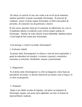 De obicei, în cazurile în care este vorba și de un alt tip de tratament,
medicul specialist vă poate recomanda fizioterapia. În procesul de
vindecare, acesta vă poate sugera fizioterapia ca fiind o procedură de
preventie, de restaurare sau de gestionare a durerii.
În alte cazuri, pacienții înșiși pot fi conștienți de slăbiciunile lor, cum ar
fi rigiditatea gâtului și umărului și pot solicita singuri ședințe de
fizioterapie. Oameni de toate vârstele își pot îmbunătăți sănătatea pentru
o listă lungă de boli tratate prin fizioterapie.
Cum decurge o vizită la un medic fizioterapeut?
1. Evaluarea inițială
În primul rând, fizioterapeutul va efectua o serie de teste cuprinzând: o
gamă de măsurători ale mișcării, o evaluare a posturii, a mișcărilor
musculare și articulare, flexibilitate, mișcare și performanță.
2. Diagnosticul
În al doilea rând, fizioterapeutul va oferi un diagnostic clinic bazat pe
procedurile de testare, va discuta obiectivele pe termen scurt și lung și vă
va oferi un prognostic.
3. Tratament
După ce ați stabilit un plan de îngrijire, veți primi un tratament de
fizioterapie regulat, care poate dura săptămâni sau luni, în funcție de
tipul problemei medicale.
 