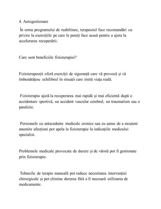4. Autogestionare
În urma programului de reabilitare, terapeutul face recomandări cu
privire la exercițiile pe care le puteți face acasă pentru a ajuta la
accelerarea recuperării.
Care sunt beneficiile fizioterapiei?
Fizioterapeuții oferă exerciții de siguranță care vă provocă și vă
îmbunătățesc echilibrul în situații care imită viața reală.
Fizioterapia ajută la recuperarea mai rapidă și mai eficientă după o
accidentare sportivă, un accident vascular cerebral, un traumatism sau o
paralizie.
Persoanele cu antecedente medicale cronice sau cu șanse de a moșteni
anumite afecțiuni pot apela la fizioterapie la indicațiile medicului
specialist.
Problemele medicale provocate de durere și de vârstă pot fi gestionate
prin fizioterapie.
Tehnicile de terapie manuală pot reduce necesitatea intervenției
chirurgicale și pot elimina durerea fără a fi necesară utilizarea de
medicamente.
 
