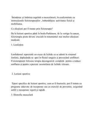 Întinderea și întărirea regulată a musculaturii, în conformitate cu
instrucțiunile fizioterapeuților , îmbunătățesc activitatea fizică și
mobilitatea.
Ce afecțiuni pot fi tratate prin fizioterapie?
De la leziuni sportive până la boala Parkinson, de la vertigo la cancer,
fizioterapia poate deveni crucială în tratamentul mai multor afecțiuni
medicale
1. Limfedem
Limfedemul reprezintă un exces de lichide ce se adună în sistemul
limfatic, deplasându-se apoi în fluxul sanguin și provocând umflături.
Fizioterapeuții folosesc terapia decongestivă completă pentru a reduce
umflarea și pentru a preveni acumularea de lichide viitoare.
2. Leziuni sportive
Tipuri specifice de leziuni sportive, cum ar fi fracturile, pot fi tratate cu
programe adecvate de recuperare sau cu exerciții de prevenire, asigurând
astfel o recuperare sigură și rapidă.
3. Distrofia musculară
 