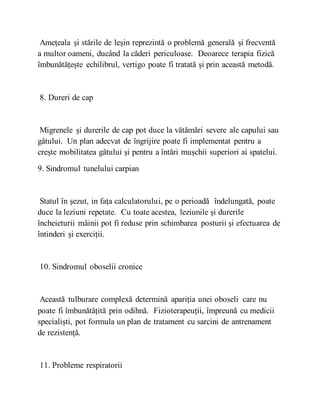 Amețeala și stările de leșin reprezintă o problemă generală și frecventă
a multor oameni, ducând la căderi periculoase. Deoarece terapia fizică
îmbunătățește echilibrul, vertigo poate fi tratată și prin această metodă.
8. Dureri de cap
Migrenele și durerile de cap pot duce la vătămări severe ale capului sau
gâtului. Un plan adecvat de îngrijire poate fi implementat pentru a
crește mobilitatea gâtului și pentru a întări mușchii superiori ai spatelui.
9. Sindromul tunelului carpian
Statul în șezut, in fața calculatorului, pe o perioadă îndelungată, poate
duce la leziuni repetate. Cu toate acestea, leziunile și durerile
încheieturii mâinii pot fi reduse prin schimbarea posturii și efectuarea de
întinderi și exerciții.
10. Sindromul oboselii cronice
Această tulburare complexă determină apariția unei oboseli care nu
poate fi îmbunătățită prin odihnă. Fizioterapeuții, împreună cu medicii
specialiști, pot formula un plan de tratament cu sarcini de antrenament
de rezistență.
11. Probleme respiratorii
 