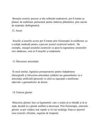 Bronșita cronică, precum și alte tulburări respiratorii, pot fi tratate cu
planuri de reabilitare pulmonară pentru întărirea plămânilor, prin sarcini
de respirație diafragmatică.
12. Arsuri
Arsurile și arsurile severe pot fi tratate prin fizioterapie în colaborare cu
o echipă medicală pentru a preveni țesutul cicatricial nedorit. De
exemplu, masajul țesutului cicatricial va ajuta la regenerarea țesuturilor
moi sănătoase, cum ar fi mușchii și tendoanele.
13. Înlocuirea articulației
În mod similar, îngrijirea postoperatorie pentru îndepărtarea
chirurgicală și înlocuirea articulației șoldului sau genunchiului cu o
articulație artificială (proteză) va oferi cu siguranță o ameliorare
adecvată a genunchiului de durere.
14. Entorsa gleznei
Răsucirea gleznei face ca ligamentele care o susțin să se întindă și să se
rupă, ducând la o gleznă umflată și dureroasă. Prin fizioterapie, entorsele
gleznei se pot vindeca mai repede și vă veți recâștiga forța cu ajutorul
unor exerciții eficiente, sugerate de terapeuți.
 