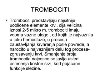 TROMBOCITI
• Trombociti predstavljaju najsitnije
uoblicene elemente krvi, cija velicina
iznosi 2-5 mikro m. trombociti imaju
veoma vazne uloge , od kojih je najvaznija
u toku hemostaze, u procesu
zaustavljanja krvarenja posle povrede, a
narocito u najvaznijem delu tog procesazgrusavanju krvi. Smanjenje broja
trombocita najcesce se javlja usled
ostecenja kostne srzi, kod pojacane
funkcije slezine.

 