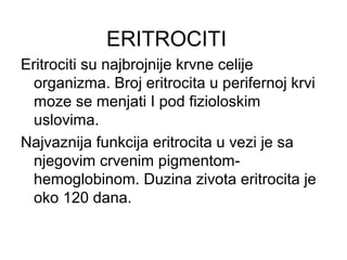ERITROCITI
Eritrociti su najbrojnije krvne celije
organizma. Broj eritrocita u perifernoj krvi
moze se menjati I pod fizioloskim
uslovima.
Najvaznija funkcija eritrocita u vezi je sa
njegovim crvenim pigmentomhemoglobinom. Duzina zivota eritrocita je
oko 120 dana.

 