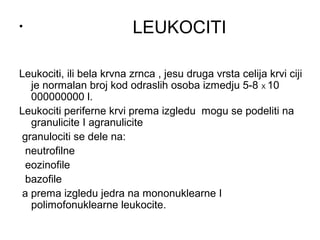 •

LEUKOCITI

Leukociti, ili bela krvna zrnca , jesu druga vrsta celija krvi ciji
je normalan broj kod odraslih osoba izmedju 5-8 X 10
000000000 l.
Leukociti periferne krvi prema izgledu mogu se podeliti na
granulicite I agranulicite
granulociti se dele na:
neutrofilne
eozinofile
bazofile
a prema izgledu jedra na mononuklearne I
polimofonuklearne leukocite.

 