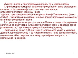 Импулс настао у преткоморама преноси се у коморе преко
1.преткоморно-коморног (атрио-вентрикуларног) дела спроводног
система, који сачињавају преткоморно-коморни или
атриовентрикуларни чвор (АВ чвор)
односно преткоморно-коморни чвор или Ашоф-Таварин чвор (енгл.
Aschoff - Tawara) који се налази у нивоу десног преткоморно-коморног
(атриовентрикуларног) ушћа
2.и преткоморно-коморног снопа или Хисовог снопа који директно
започиње од овог чвора. Атриовентрикуларни чвор, у одрасле особе
је величине од 2 до 3 мм у ширину и 5 до 6 мм у дужину.
Дебљина му је око 0,75 до 1 мм, а његове везе улазе у миокард
десне и леве преткоморе и са Хисовим снопом чине основни контакт,
који има посебна својства у систему спровођења импулса са
преткомора на коморе.

16. decembar 2013

12

 