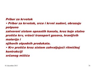 Pribor za krvotok
• Pribor za krvotok, srce i krvni sudovi, obrazuju
potpuno
zatvoreni sistem opnastih kanala, kroz koje stalno
protiče krv, vršeći transport gasova, hranljivih
materija i
njihovih otpadnih produkata.
• Krv protiče kroz sistem zahvaljujući ritmičkoj
kontrakciji
srčanog mišića
.

16. decembar 2013

16

 