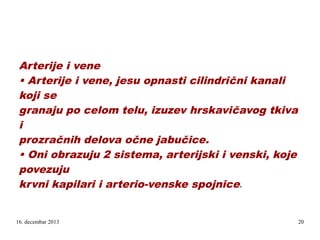 Arterije i vene
• Arterije i vene, jesu opnasti cilindrični kanali
koji se
granaju po celom telu, izuzev hrskavičavog tkiva
i
prozračnih delova očne jabučice.
• Oni obrazuju 2 sistema, arterijski i venski, koje
povezuju
krvni kapilari i arterio-venske spojnice
e

16. decembar 2013

20

 