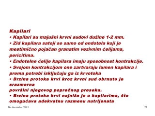 Kapilari
• Kapilari su majušni krvni sudovi dužine 1-2 mm.
• Zid kapilara satoji se samo od endotela koji je
mestimično pojačan granatim vezivnim ćelijama,
pericitima.
• Endotelne ćelije kapilara imaju sposobnost kontrakcije.
• Svojom kontrakcijom one zartvaraju lumen kapilara i
prema potrebi isključuju ga iz krvotoka
.

• Brzina protoka kr vi kroz kr vni sud obr nuto je
srazmer na
površini nje govog popre čnog preseka.
• Brzina protoka kr vi najniža je u kapilarima, što
omogućava adekvatnu razmenu nutrijenata
16. decembar 2013

23

 
