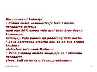 Koronar na cir kulacija
• Srčani mišić vaskularizuju leva i desna
koronar na ar terija
(kod oko 50% osoba više kr vi te če kroz desnu
koronar nu
ar teriju), koje polaze od po četnog dela aor te.
• Leva koronar na ar terija deli se na dve grane:
kr užnu i
nishodnu, inter ventrikular nu.
• Vene srčanog mišića skupljaju se i obrazuju
koronar ni
sinus, koji se uliva u desnu pretkomor u
.

16. decembar 2013

25

 